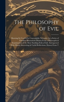 The Philosophy of Evil: Showing Its Used & Its Unavoidable Necessity; by a Series of Familiar Illustrations Drawn From a Philosophical Examina by Anonymous