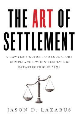 The Art of Settlement: A Lawyer's Guide to Regulatory Compliance when Resolving Catastrophic Claims by Lazarus, Jason D.