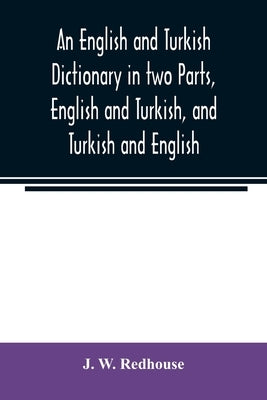 An English and Turkish Dictionary in two Parts, English and Turkish, and Turkish and English; In which the Turkish words are Represented in the orient by W. Redhouse, J.