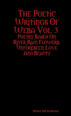 The Poetic Writings Of Weba Vol. 3: Poetry Based On River Rain Flowers, Unforeseen Love And Beauty by Anderson, William Eb