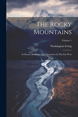 The Rocky Mountains: Ar Scenes, Incidents And Adventures In The Far West; Volume 1 by Irving, Washington