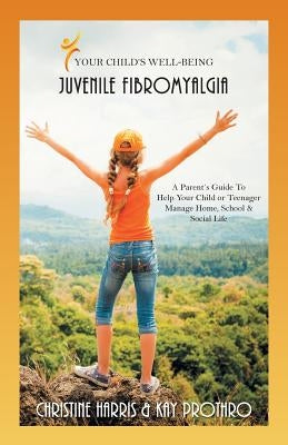 Your Child's Well-Being - Juvenile Fibromyalgia: A Parent's Guide To Help Your Child or Teenager Manage Home, School & Social Life by Harris, Christine