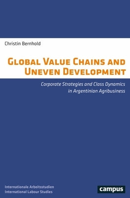 Global Value Chains and Uneven Development: Corporate Strategies and Class Dynamics in Argentinian Agribusiness by Bernhold, Christin