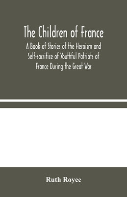 The Children of France: A Book of Stories of the Heroism and Self-sacrifice of Youthful Patriots of France During the Great War by Royce, Ruth