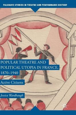 Popular Theatre and Political Utopia in France, 1870--1940: Active Citizens by Wardhaugh, Jessica