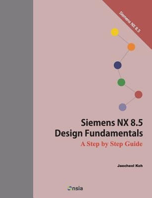 Siemens NX 8.5 Design Fundamentals: A Step by Step Guide by Koh, Jaecheol