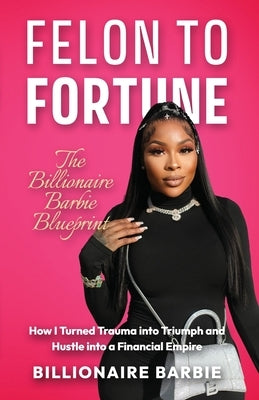 Felon to Fortune: The Billionaire Barbie Blueprint: How I Turned Trauma into Triumph and Hustle into a Financial Empire by Barbie, Billionaire