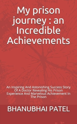 My prison journey: an Incredible Achievements: An Inspiring And Astonishing Success Story Of A Doctor Revealing His Prison Experience And by Patel, Bhanubhai