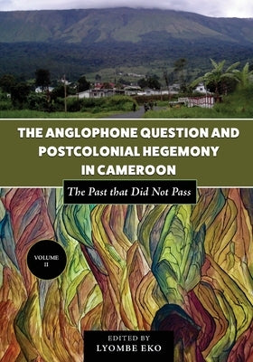 The Anglophone Question and Postcolonial Hegemony in Cameroon Vol II: The Past that Did Not Pass by Eko, Lyombe
