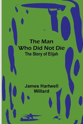 The Man Who Did Not Die: The Story of Elijah by Hartwell Willard, James