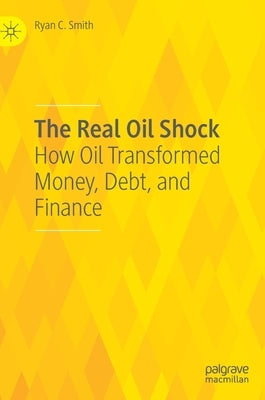 The Real Oil Shock: How Oil Transformed Money, Debt, and Finance by Smith, Ryan C.