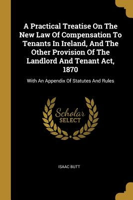 A Practical Treatise On The New Law Of Compensation To Tenants In Ireland, And The Other Provision Of The Landlord And Tenant Act, 1870: With An Appen by Butt, Isaac