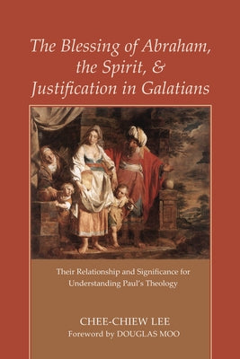 The Blessing of Abraham, the Spirit, and Justification in Galatians: Their Relationship and Significance for Understanding Paul's Theology by Lee, Chee-Chiew