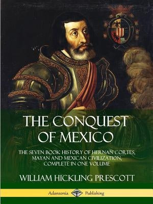 The Conquest of Mexico: The Seven Book History of Hernan Cortes, Mayan and Mexican Civilization, Complete in One Volume by Prescott, William Hickling
