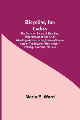 Bicycling for Ladies; The Common Sense of Bicycling; with Hints as to the Art of Wheeling-Advice to Beginners-Dress-Care of the Bicycle-Mechanics-Trai by E. Ward, Maria