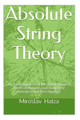 Absolute String Theory: An Examination of the Fundamental Units of Nature and How They Interact to Affect Reality by Halza, Miroslav
