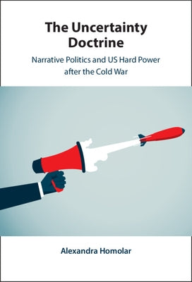The Uncertainty Doctrine: Narrative Politics and Us Hard Power After the Cold War by Homolar, Alexandra