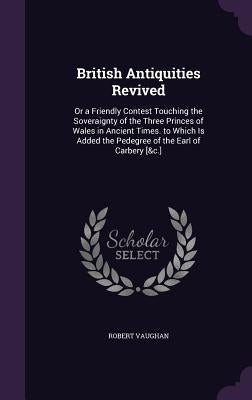 British Antiquities Revived: Or a Friendly Contest Touching the Soveraignty of the Three Princes of Wales in Ancient Times. to Which Is Added the P by Vaughan, Robert