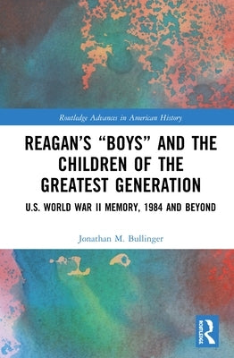 Reagan's "Boys" and the Children of the Greatest Generation: U.S. World War II Memory, 1984 and Beyond by Bullinger, Jonathan M.
