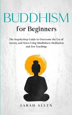 Buddhism for beginners: The Step-by-Step Guide to Overcome the Era of Anxiety and Stress Using Mindfulness Meditation and Zen Teachings by Allen, Sarah
