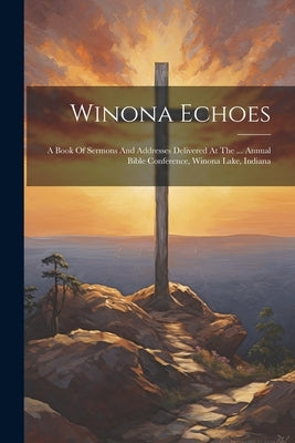 Winona Echoes: A Book Of Sermons And Addresses Delivered At The ... Annual Bible Conference, Winona Lake, Indiana by Anonymous