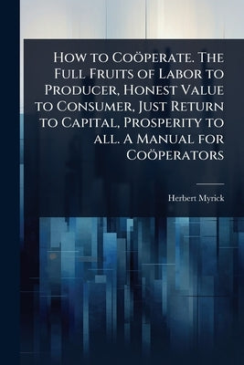 How to Coöperate. The Full Fruits of Labor to Producer, Honest Value to Consumer, Just Return to Capital, Prosperity to all. A Manual for Coöperators by Myrick, Herbert