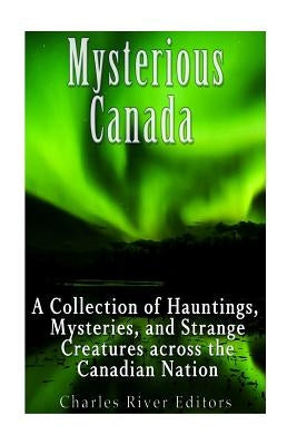 Mysterious Canada: A Collection of Hauntings, Mysteries, and Strange Creatures Across the Canadian Nation by Charles River Editors