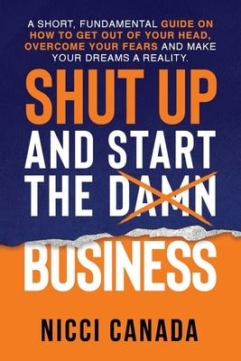 Shut Up and Start the Damn Business: A Short Fundamental Guide on How to Get Out of Your Head, Overcome Your Fears and Make Your Dreams A Reality. by Canada, Nicci