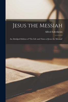Jesus the Messiah: An Abridged Edition of 'The Life and Times of Jesus the Messiah' by Edersheim, Alfred