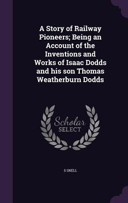 A Story of Railway Pioneers; Being an Account of the Inventions and Works of Isaac Dodds and his son Thomas Weatherburn Dodds by Snell, S.
