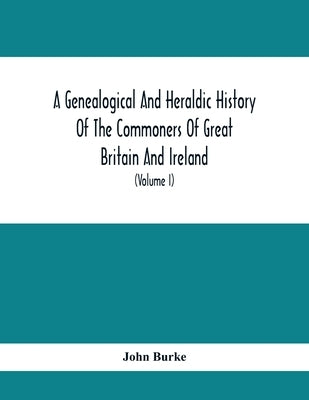 A Genealogical And Heraldic History Of The Commoners Of Great Britain And Ireland, Enjoying Territorial Possessions Or High Official Rank; But Univest by Burke, John