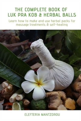 The Complete Book of Luk Pra Kob & Herbal Balls: Learn how to make and use herbal packs for massage treatments & self-healing by Mantzorou, Elefteria
