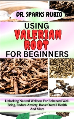 Using Valerian Root for Beginners: Unlocking Natural Wellness For Enhanced Well-Being, Reduce Anxiety, Boost Overall Health And More by Rubio, Sparks