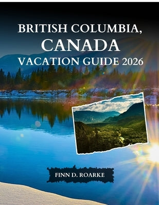 British Columbia, Canada Vacation Guide 2026: The Complete Guide to Cities, National Parks, Scenic Routes, Food, and Unforgettable Experiences by Roarke, Finn D.