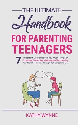 The Ultimate Handbook For Parenting Teenagers: 7 Important Conversations You Must Have For Connecting, Supporting, Mentoring and Empowering Your Teens by Wynne, Kathy