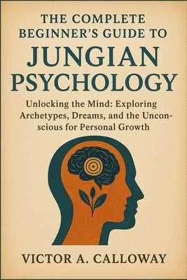 The Complete Beginner's Guide to Jungian Psychology: Unlocking the Mind: Exploring Archetypes, Dreams, and the Unconscious for Personal Growth by Calloway, Victor A.