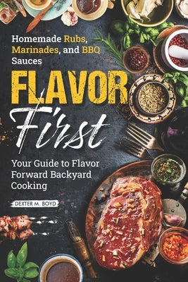 Flavor First Homemade Rubs, Marinades, and BBQ Sauces: Your Guide to Flavor-Forward Backyard Cooking by Boyd, Dexter M.