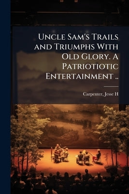 Uncle Sam's Trails and Triumphs With Old Glory. A Patriotiotic Entertainment .. by [Carpenter, Jesse H] 1838- [From Old Ca