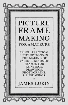 Picture Frame Making for Amateurs - Being Practical Instructions in the Making of Various Kinds of Frames for Paintings, Drawings, Photographs, and En by Lukin, James