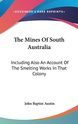 The Mines Of South Australia: Including Also An Account Of The Smelting Works In That Colony by Austin, John Baptist