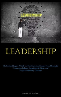 Leadership: The Profound Impact: A Study On How Exceptional Leaders Foster Meaningful Connections, Influence Organizational Cultur by Krainer, Ekkehard