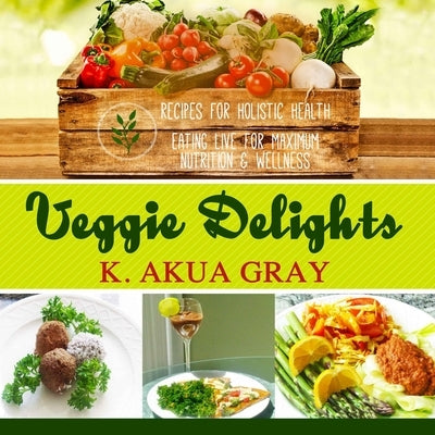 Veggie Delights: Recipes for Holistic Health, Eating Live for Maximum Nutrition and Wellness by Gray, K. Akua