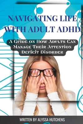 Navigating Life with Adult ADHD: A Guide on How Adults Can Manage Their Attention Deficit Disorder by Hutchens, Alyssa