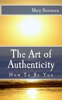 The Art of Authenticity: How to Be You by Sorensen, Mary