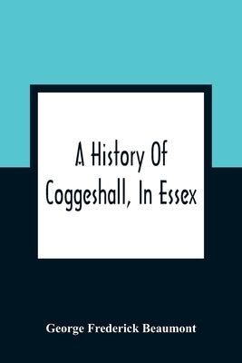 A History Of Coggeshall, In Essex: With An Account Of Its Church, Abbey, Manors, Ancient Houses, &C., And Biographical Sketches Of Its Most Distinguis by Frederick Beaumont, George