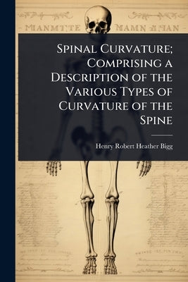 Spinal Curvature; Comprising a Description of the Various Types of Curvature of the Spine by Bigg, Henry Robert Heather