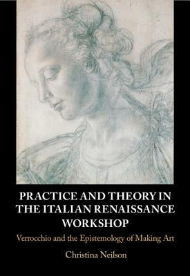 Practice and Theory in the Italian Renaissance Workshop: Verrocchio and the Epistemology of Making Art by Neilson, Christina