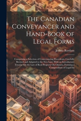 The Canadian Conveyancer and Hand-Book of Legal Forms: Comprising a Selection of Conveyancing Precedents, Carefully Revised and Adapted to the New Law by Rordans, Joshua