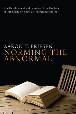 Norming the Abnormal: The Development and Function of the Doctrine of Initial Evidence in Classical Pentecostalism by Friesen, Aaron T.