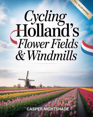 Cycling Holland's Flower Fields & Windmills: Scenic Bike Routes, Tulip Blooms & Traditional Dutch Culture - A Complete Guide to Cycling the Netherland by Nightshade, Casper